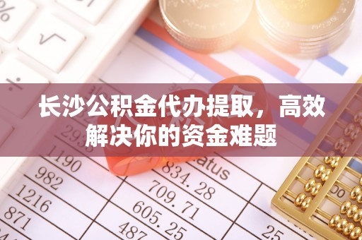 前进长沙公积金代办提取，高效解决你的资金难题