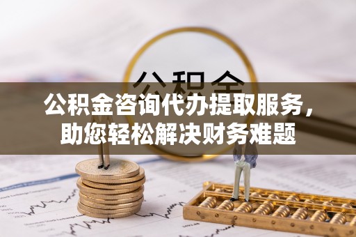 前进公积金咨询代办提取服务，助您轻松解决财务难题