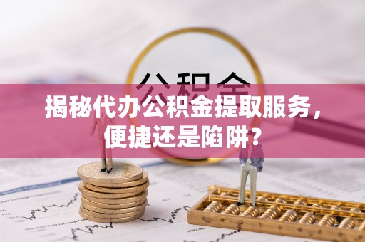 前进揭秘代办公积金提取服务，便捷还是陷阱？