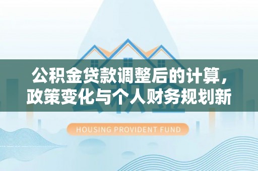 前进公积金贷款调整后的计算，政策变化与个人财务规划新思路