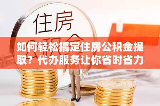 前进如何轻松搞定住房公积金提取？代办服务让你省时省力