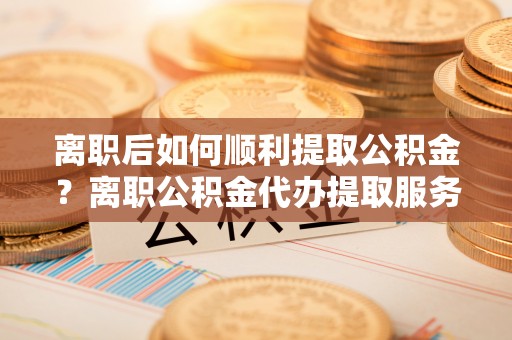 前进离职后如何顺利提取公积金？离职公积金代办提取服务助力无忧办理