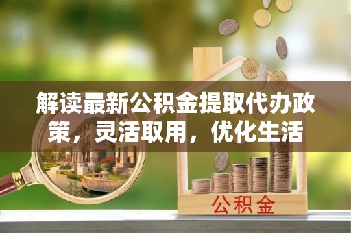 前进解读最新公积金提取代办政策，灵活取用，优化生活