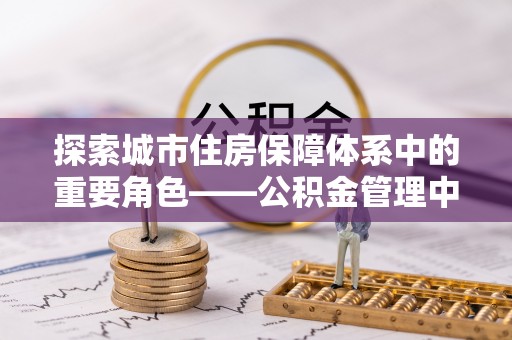 前进探索城市住房保障体系中的重要角色——公积金管理中心