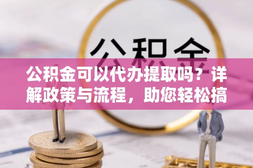 前进公积金可以代办提取吗？详解政策与流程，助您轻松搞定！
