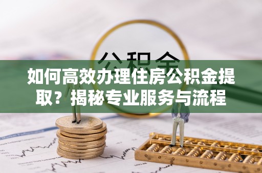 前进如何高效办理住房公积金提取？揭秘专业服务与流程
