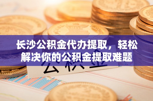 前进长沙公积金代办提取，轻松解决你的公积金提取难题