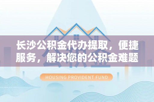 前进长沙公积金代办提取，便捷服务，解决您的公积金难题