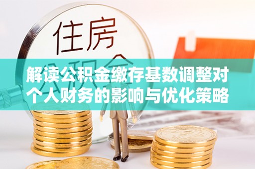 前进解读公积金缴存基数调整对个人财务的影响与优化策略