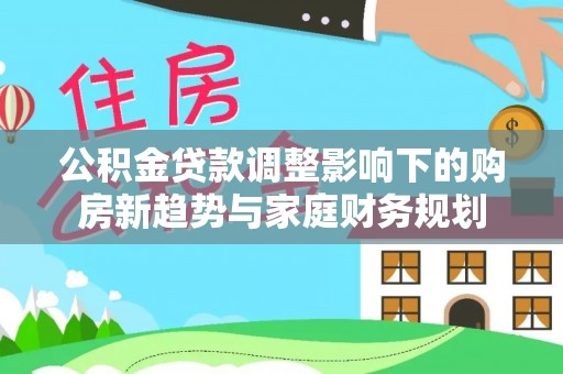 前进公积金贷款调整影响下的购房新趋势与家庭财务规划