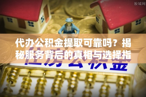 前进代办公积金提取可靠吗？揭秘服务背后的真相与选择指南