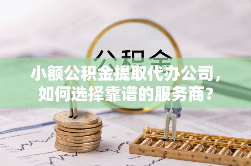 前进小额公积金提取代办公司，如何选择靠谱的服务商？