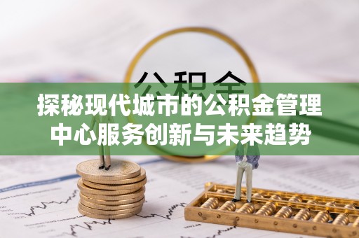 前进探秘现代城市的公积金管理中心服务创新与未来趋势