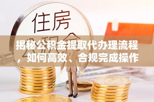 前进揭秘公积金提取代办理流程，如何高效、合规完成操作