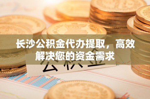 前进长沙公积金代办提取，高效解决您的资金需求