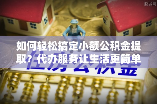 前进如何轻松搞定小额公积金提取？代办服务让生活更简单