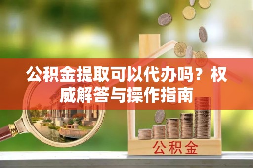 前进公积金提取可以代办吗？权威解答与操作指南