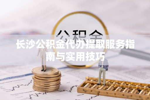 前进长沙公积金代办提取服务指南与实用技巧