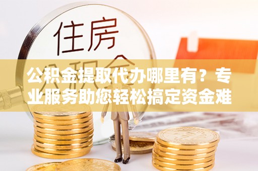 前进公积金提取代办哪里有？专业服务助您轻松搞定资金难题