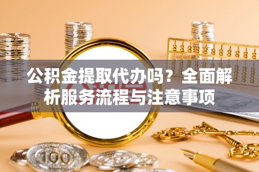 前进公积金提取代办吗？全面解析服务流程与注意事项