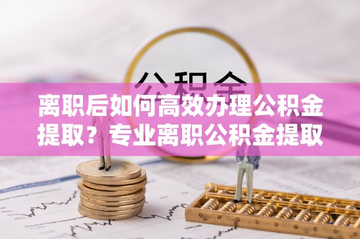 前进离职后如何高效办理公积金提取？专业离职公积金提取代办服务指南