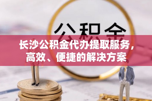 前进长沙公积金代办提取服务，高效、便捷的解决方案
