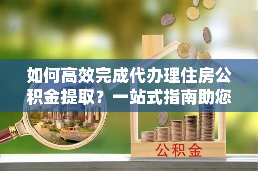前进如何高效完成代办理住房公积金提取？一站式指南助您轻松搞定