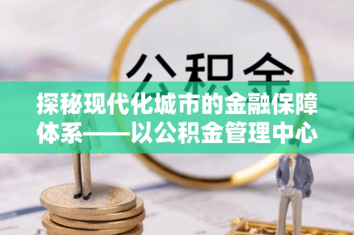 前进探秘现代化城市的金融保障体系——以公积金管理中心为核心的民生服务