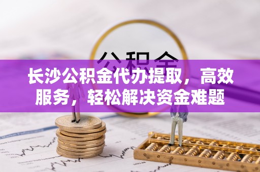 前进长沙公积金代办提取，高效服务，轻松解决资金难题