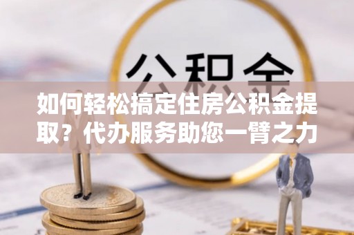 前进如何轻松搞定住房公积金提取？代办服务助您一臂之力