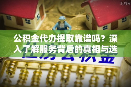 前进公积金代办提取靠谱吗？深入了解服务背后的真相与选择指南