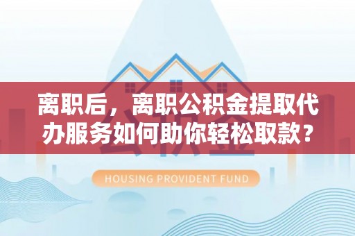 前进离职后，离职公积金提取代办服务如何助你轻松取款？