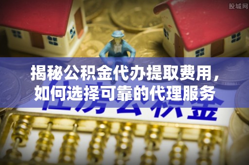 前进揭秘公积金代办提取费用，如何选择可靠的代理服务