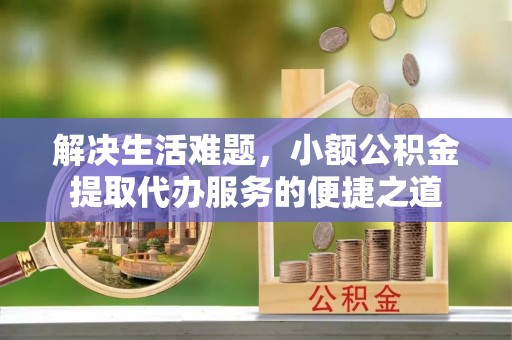 前进解决生活难题，小额公积金提取代办服务的便捷之道
