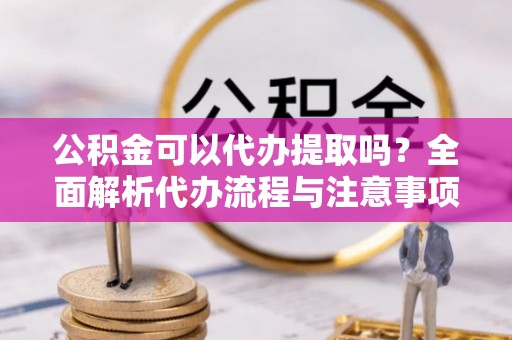 前进公积金可以代办提取吗？全面解析代办流程与注意事项