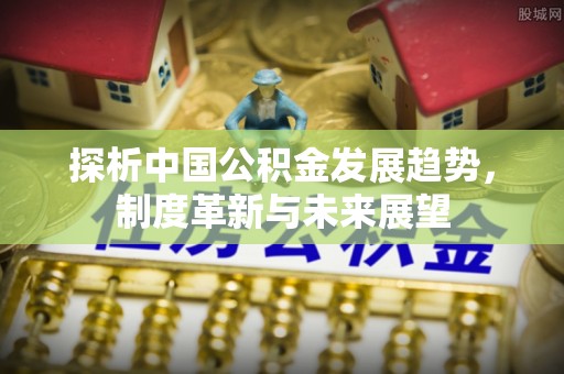 前进探析中国公积金发展趋势，制度革新与未来展望