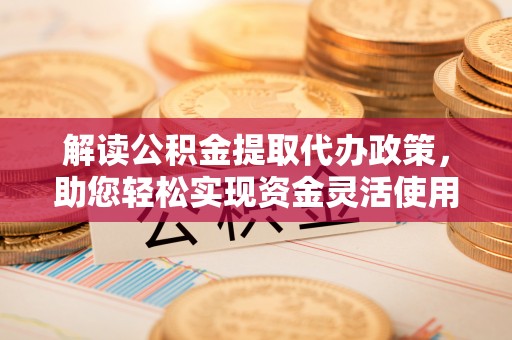 前进解读公积金提取代办政策，助您轻松实现资金灵活使用