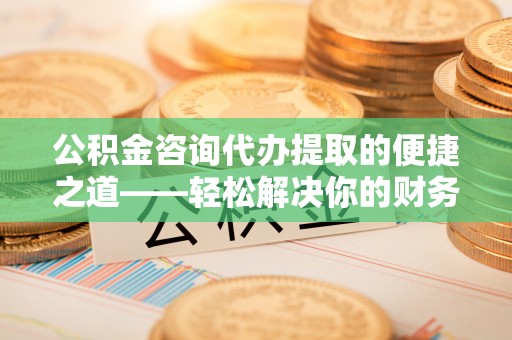 前进公积金咨询代办提取的便捷之道——轻松解决你的财务难题