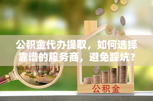 前进公积金代办提取，如何选择靠谱的服务商，避免踩坑？